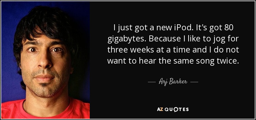 I just got a new iPod. It's got 80 gigabytes. Because I like to jog for three weeks at a time and I do not want to hear the same song twice. - Arj Barker
