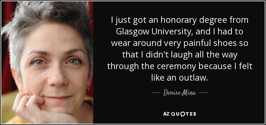 I just got an honorary degree from Glasgow University, and I had to wear around very painful shoes so that I didn't laugh all the way through the ceremony because I felt like an outlaw. - Denise Mina