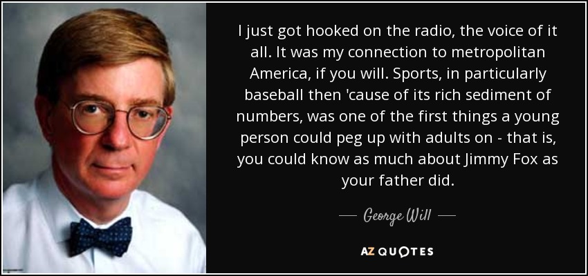 I just got hooked on the radio, the voice of it all. It was my connection to metropolitan America, if you will. Sports, in particularly baseball then 'cause of its rich sediment of numbers, was one of the first things a young person could peg up with adults on - that is, you could know as much about Jimmy Fox as your father did. - George Will