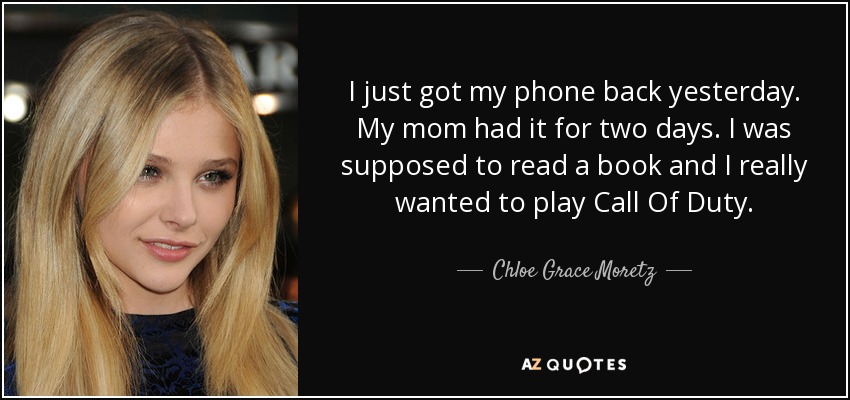 I just got my phone back yesterday. My mom had it for two days. I was supposed to read a book and I really wanted to play Call Of Duty. - Chloe Grace Moretz