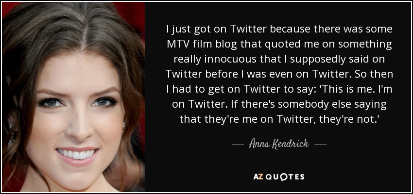 I just got on Twitter because there was some MTV film blog that quoted me on something really innocuous that I supposedly said on Twitter before I was even on Twitter. So then I had to get on Twitter to say: 'This is me. I'm on Twitter. If there's somebody else saying that they're me on Twitter, they're not.' - Anna Kendrick