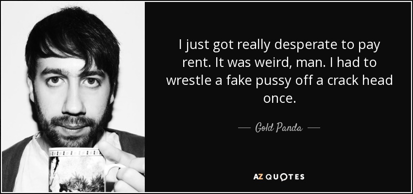 I just got really desperate to pay rent. It was weird, man. I had to wrestle a fake pussy off a crack head once. - Gold Panda