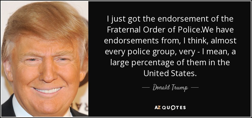 I just got the endorsement of the Fraternal Order of Police.We have endorsements from, I think, almost every police group, very - I mean, a large percentage of them in the United States. - Donald Trump