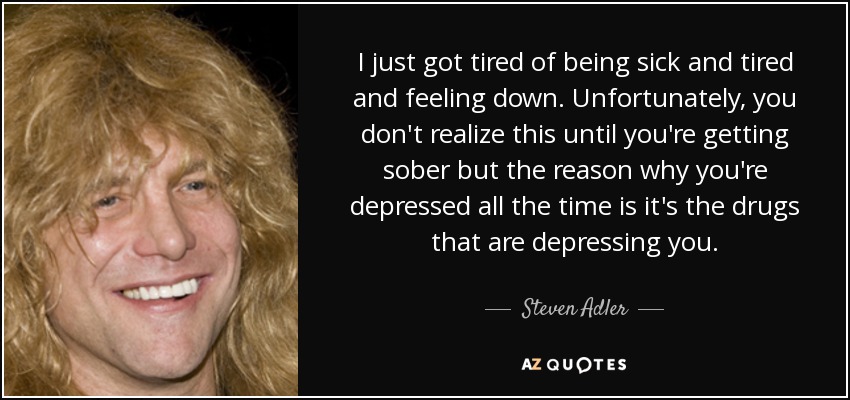 I just got tired of being sick and tired and feeling down. Unfortunately, you don't realize this until you're getting sober but the reason why you're depressed all the time is it's the drugs that are depressing you. - Steven Adler