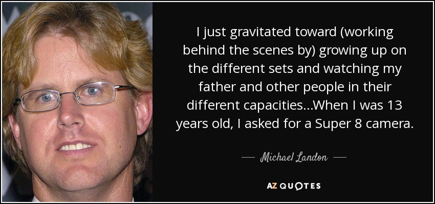 I just gravitated toward (working behind the scenes by) growing up on the different sets and watching my father and other people in their different capacities...When I was 13 years old, I asked for a Super 8 camera. - Michael Landon, Jr.