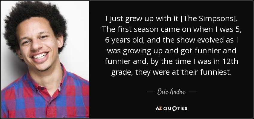 I just grew up with it [The Simpsons]. The first season came on when I was 5, 6 years old, and the show evolved as I was growing up and got funnier and funnier and, by the time I was in 12th grade, they were at their funniest. - Eric Andre