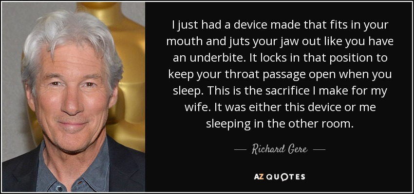 I just had a device made that fits in your mouth and juts your jaw out like you have an underbite. It locks in that position to keep your throat passage open when you sleep. This is the sacrifice I make for my wife. It was either this device or me sleeping in the other room. - Richard Gere