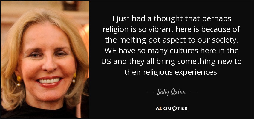 I just had a thought that perhaps religion is so vibrant here is because of the melting pot aspect to our society. WE have so many cultures here in the US and they all bring something new to their religious experiences. - Sally Quinn