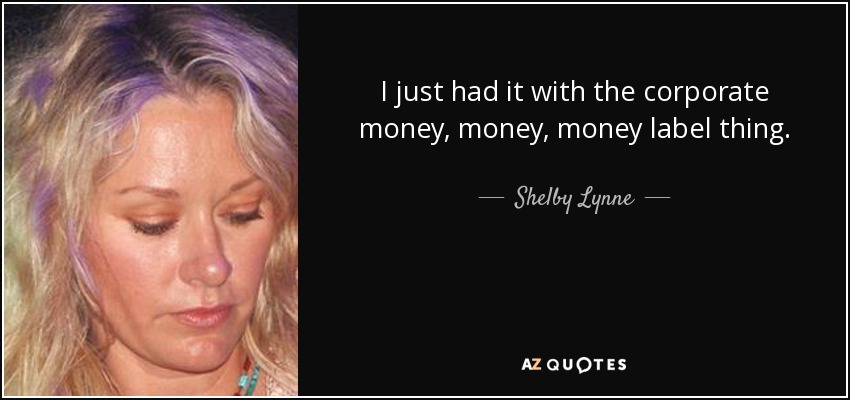I just had it with the corporate money, money, money label thing. - Shelby Lynne