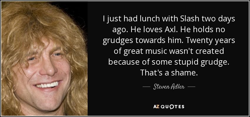 I just had lunch with Slash two days ago. He loves Axl. He holds no grudges towards him. Twenty years of great music wasn't created because of some stupid grudge. That's a shame. - Steven Adler