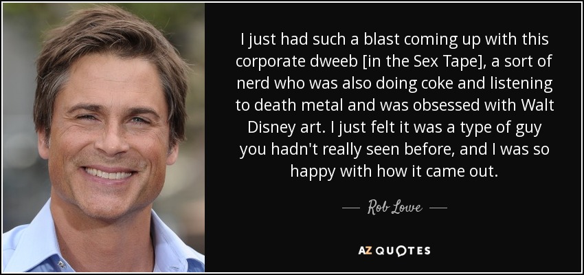 I just had such a blast coming up with this corporate dweeb [in the Sex Tape], a sort of nerd who was also doing coke and listening to death metal and was obsessed with Walt Disney art. I just felt it was a type of guy you hadn't really seen before, and I was so happy with how it came out. - Rob Lowe