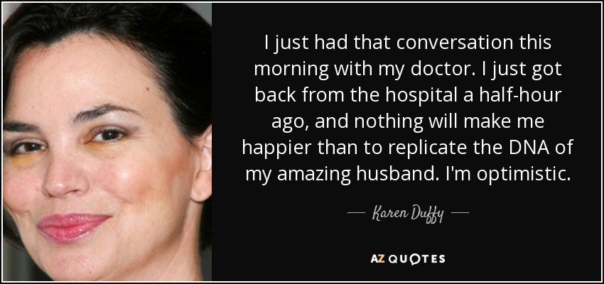 I just had that conversation this morning with my doctor. I just got back from the hospital a half-hour ago, and nothing will make me happier than to replicate the DNA of my amazing husband. I'm optimistic. - Karen Duffy