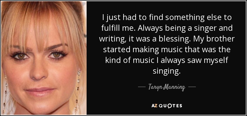 I just had to find something else to fulfill me. Always being a singer and writing, it was a blessing. My brother started making music that was the kind of music I always saw myself singing. - Taryn Manning