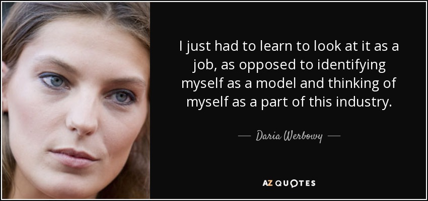 I just had to learn to look at it as a job, as opposed to identifying myself as a model and thinking of myself as a part of this industry. - Daria Werbowy