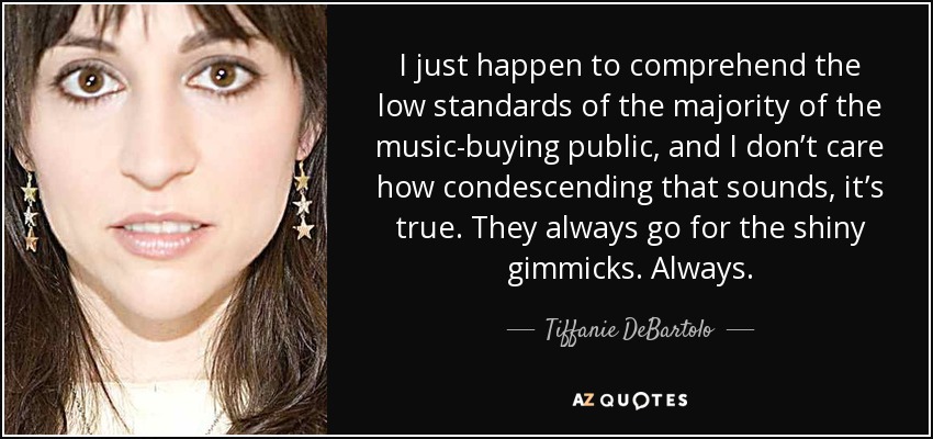 I just happen to comprehend the low standards of the majority of the music-buying public, and I don’t care how condescending that sounds, it’s true. They always go for the shiny gimmicks. Always. - Tiffanie DeBartolo