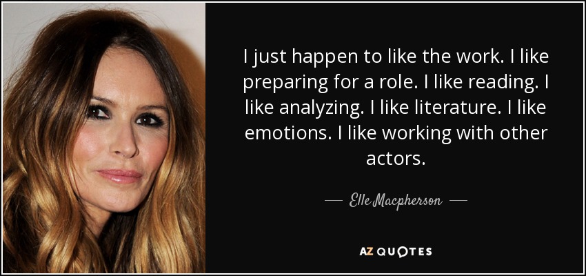 I just happen to like the work. I like preparing for a role. I like reading. I like analyzing. I like literature. I like emotions. I like working with other actors. - Elle Macpherson