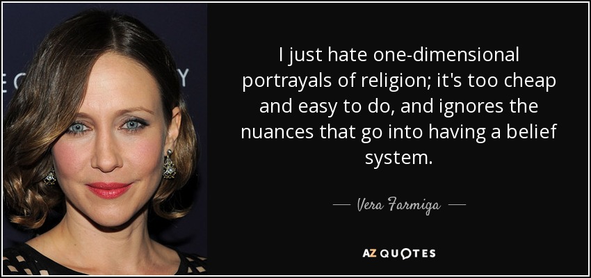I just hate one-dimensional portrayals of religion; it's too cheap and easy to do, and ignores the nuances that go into having a belief system. - Vera Farmiga