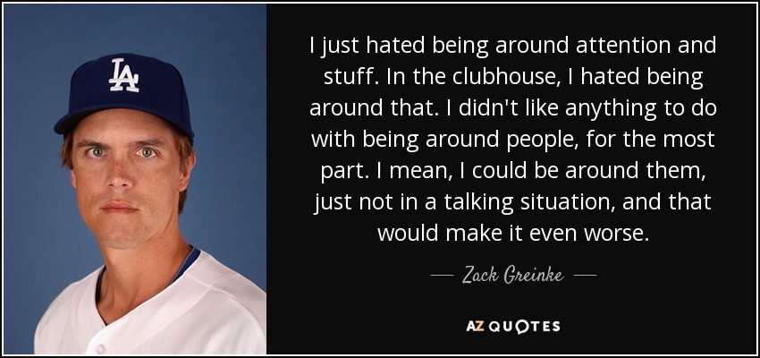 I just hated being around attention and stuff. In the clubhouse, I hated being around that. I didn't like anything to do with being around people, for the most part. I mean, I could be around them, just not in a talking situation, and that would make it even worse. - Zack Greinke