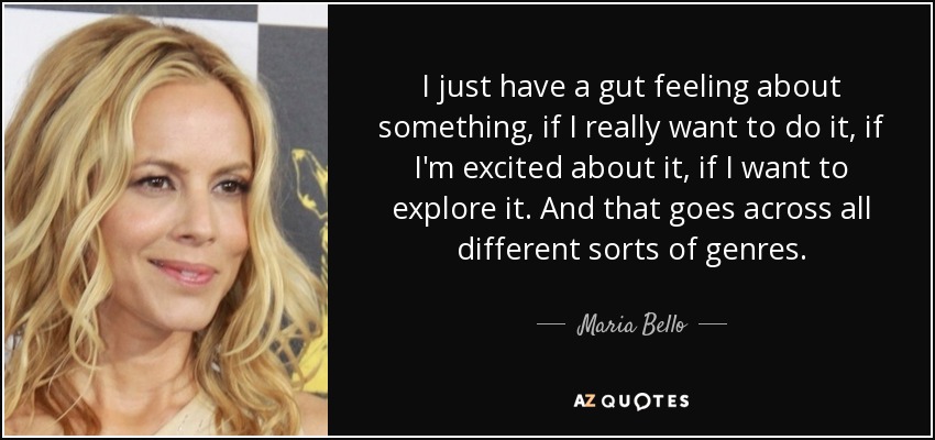 I just have a gut feeling about something, if I really want to do it, if I'm excited about it, if I want to explore it. And that goes across all different sorts of genres. - Maria Bello