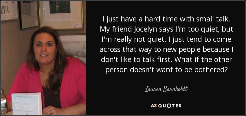 I just have a hard time with small talk. My friend Jocelyn says I'm too quiet, but I'm really not quiet. I just tend to come across that way to new people because I don't like to talk first. What if the other person doesn't want to be bothered? - Lauren Barnholdt