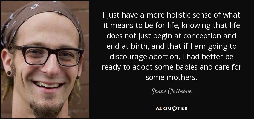 I just have a more holistic sense of what it means to be for life, knowing that life does not just begin at conception and end at birth, and that if I am going to discourage abortion, I had better be ready to adopt some babies and care for some mothers. - Shane Claiborne