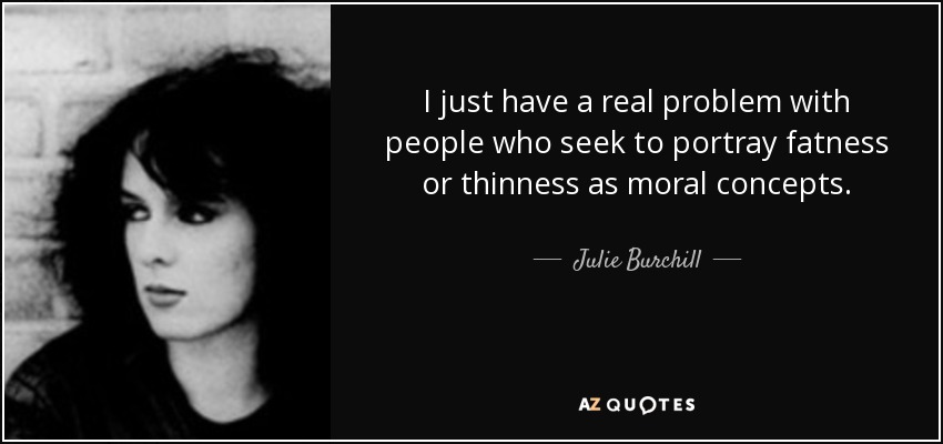 I just have a real problem with people who seek to portray fatness or thinness as moral concepts. - Julie Burchill