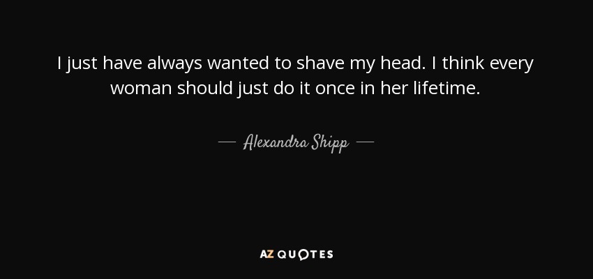 I just have always wanted to shave my head. I think every woman should just do it once in her lifetime. - Alexandra Shipp