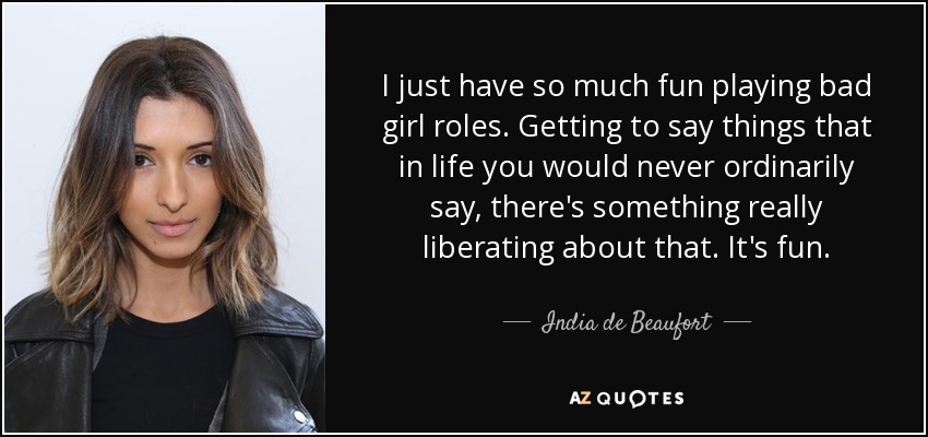 I just have so much fun playing bad girl roles. Getting to say things that in life you would never ordinarily say, there's something really liberating about that. It's fun. - India de Beaufort