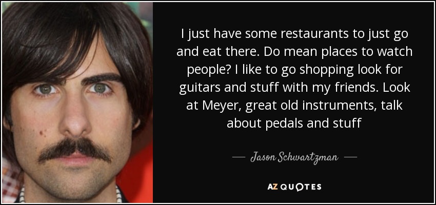 I just have some restaurants to just go and eat there. Do mean places to watch people? I like to go shopping look for guitars and stuff with my friends. Look at Meyer, great old instruments, talk about pedals and stuff - Jason Schwartzman