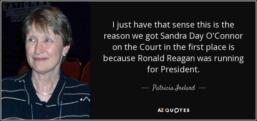 I just have that sense this is the reason we got Sandra Day O'Connor on the Court in the first place is because Ronald Reagan was running for President. - Patricia Ireland