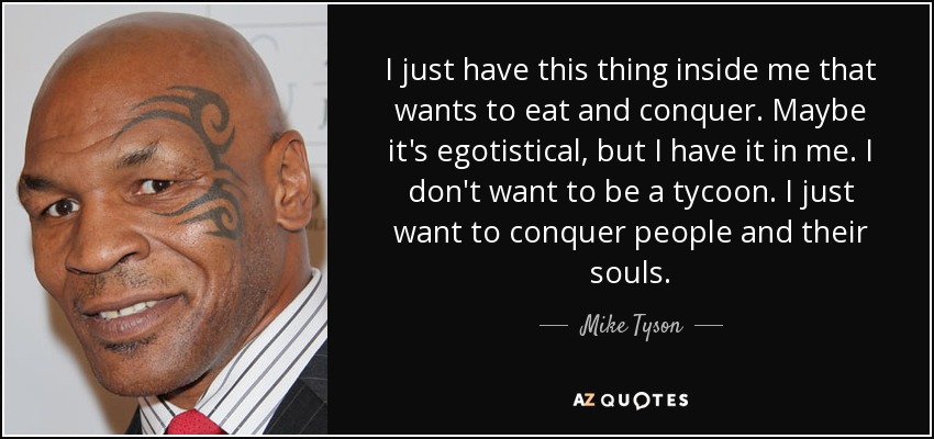 I just have this thing inside me that wants to eat and conquer. Maybe it's egotistical, but I have it in me. I don't want to be a tycoon. I just want to conquer people and their souls. - Mike Tyson