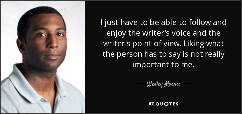 I just have to be able to follow and enjoy the writer's voice and the writer's point of view. Liking what the person has to say is not really important to me. - Wesley Morris