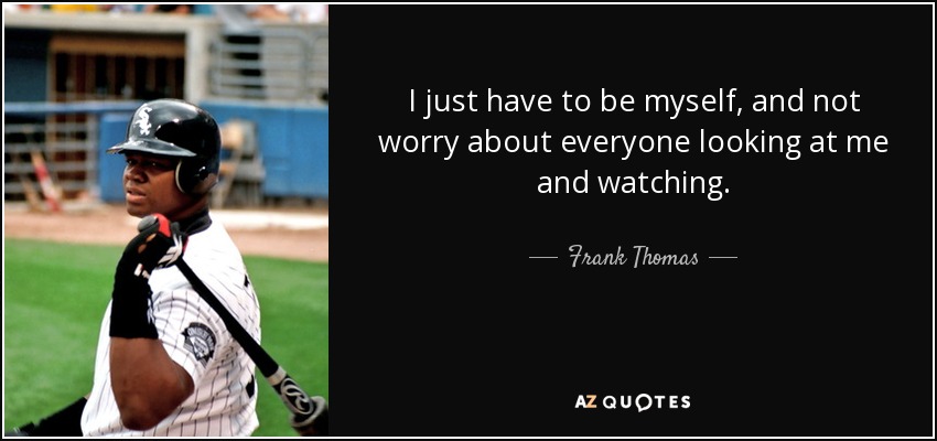 I just have to be myself, and not worry about everyone looking at me and watching. - Frank Thomas