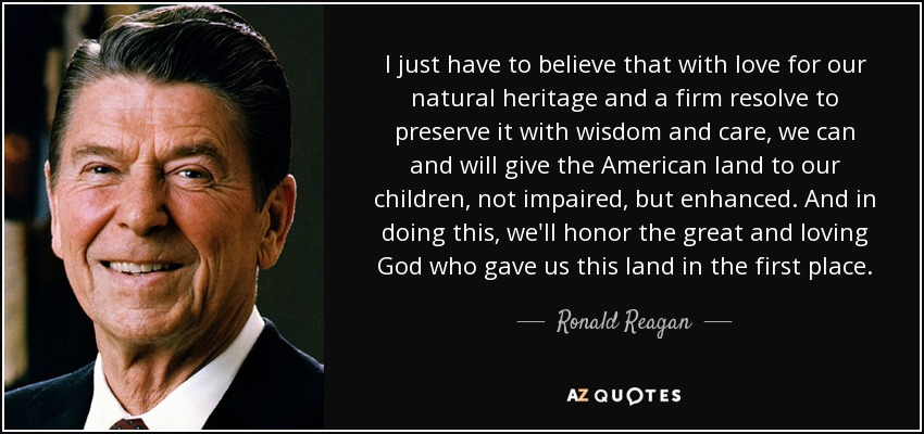 I just have to believe that with love for our natural heritage and a firm resolve to preserve it with wisdom and care, we can and will give the American land to our children, not impaired, but enhanced. And in doing this, we'll honor the great and loving God who gave us this land in the first place. - Ronald Reagan