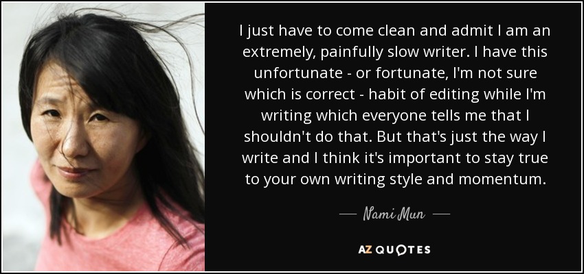 I just have to come clean and admit I am an extremely, painfully slow writer. I have this unfortunate - or fortunate, I'm not sure which is correct - habit of editing while I'm writing which everyone tells me that I shouldn't do that. But that's just the way I write and I think it's important to stay true to your own writing style and momentum. - Nami Mun