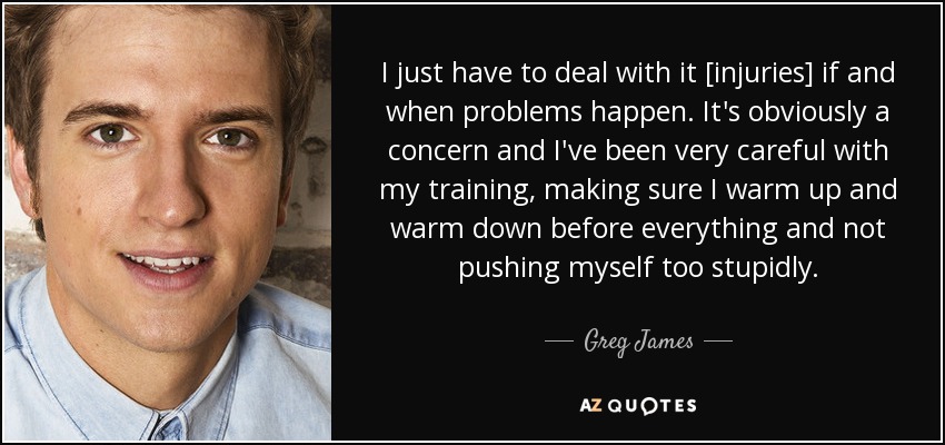 I just have to deal with it [injuries] if and when problems happen. It's obviously a concern and I've been very careful with my training, making sure I warm up and warm down before everything and not pushing myself too stupidly. - Greg James