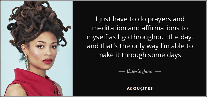 I just have to do prayers and meditation and affirmations to myself as I go throughout the day, and that's the only way I'm able to make it through some days. - Valerie June