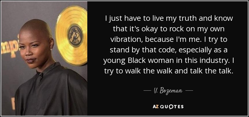 I just have to live my truth and know that it's okay to rock on my own vibration, because I'm me. I try to stand by that code, especially as a young Black woman in this industry. I try to walk the walk and talk the talk. - V. Bozeman