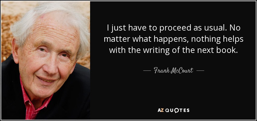 I just have to proceed as usual. No matter what happens, nothing helps with the writing of the next book. - Frank McCourt