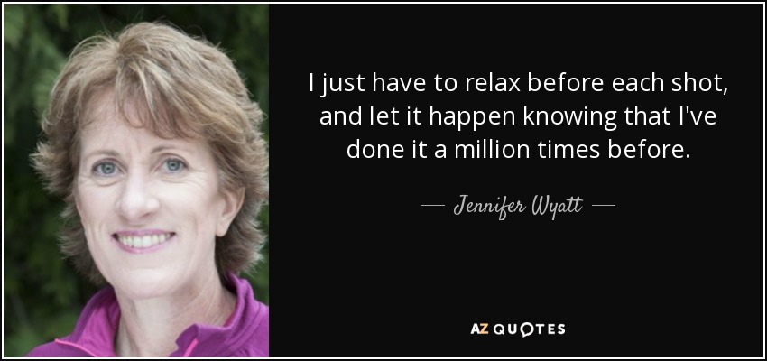 I just have to relax before each shot, and let it happen knowing that I've done it a million times before. - Jennifer Wyatt