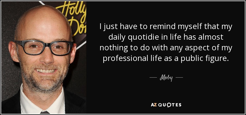 I just have to remind myself that my daily quotidie in life has almost nothing to do with any aspect of my professional life as a public figure. - Moby