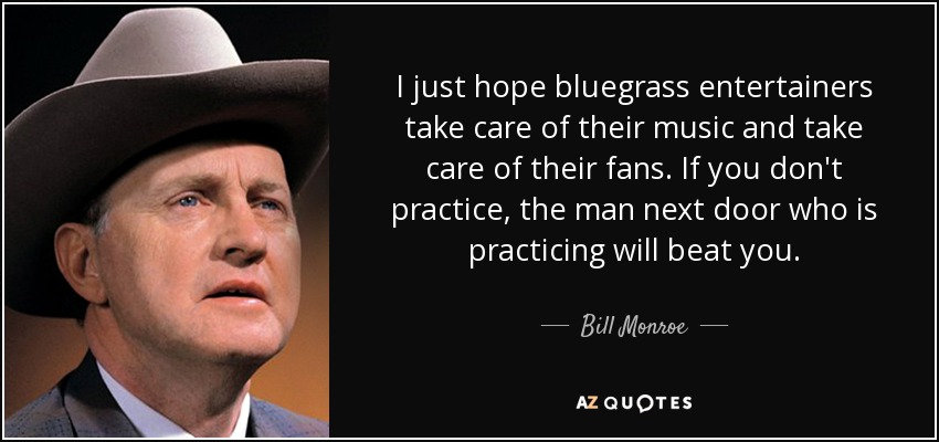I just hope bluegrass entertainers take care of their music and take care of their fans. If you don't practice, the man next door who is practicing will beat you. - Bill Monroe