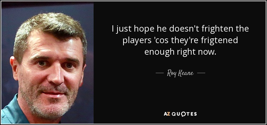 I just hope he doesn't frighten the players 'cos they're frigtened enough right now. - Roy Keane