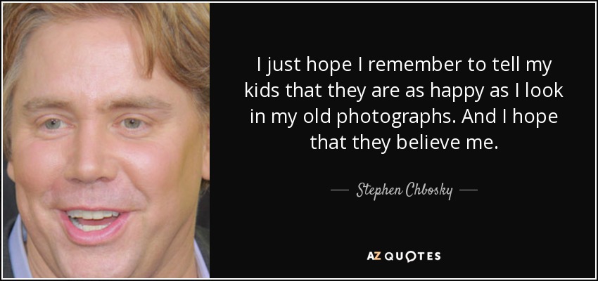 I just hope I remember to tell my kids that they are as happy as I look in my old photographs. And I hope that they believe me. - Stephen Chbosky