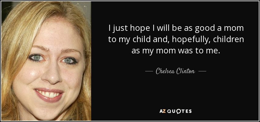 I just hope I will be as good a mom to my child and, hopefully, children as my mom was to me. - Chelsea Clinton