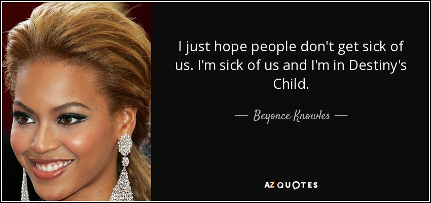 I just hope people don't get sick of us. I'm sick of us and I'm in Destiny's Child. - Beyonce Knowles