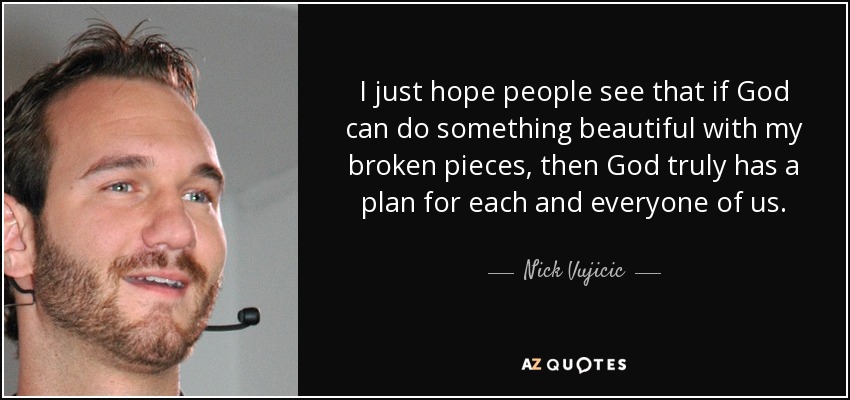 I just hope people see that if God can do something beautiful with my broken pieces, then God truly has a plan for each and everyone of us. - Nick Vujicic
