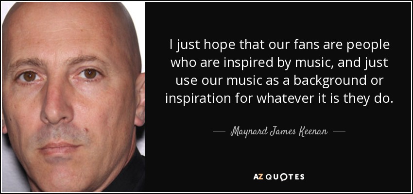 I just hope that our fans are people who are inspired by music, and just use our music as a background or inspiration for whatever it is they do. - Maynard James Keenan