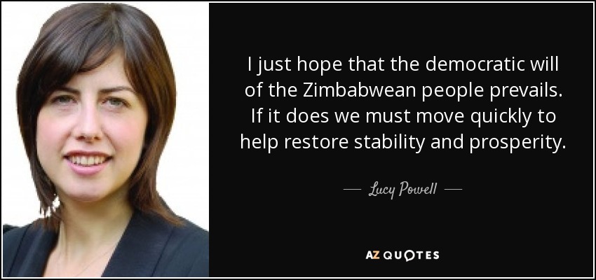 I just hope that the democratic will of the Zimbabwean people prevails. If it does we must move quickly to help restore stability and prosperity. - Lucy Powell