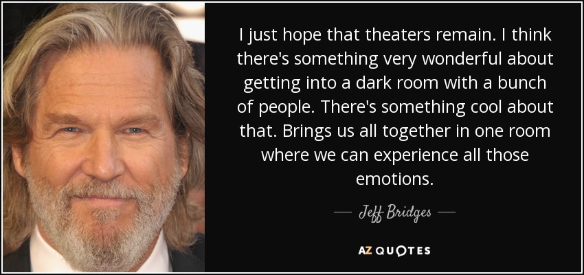 I just hope that theaters remain. I think there's something very wonderful about getting into a dark room with a bunch of people. There's something cool about that. Brings us all together in one room where we can experience all those emotions. - Jeff Bridges